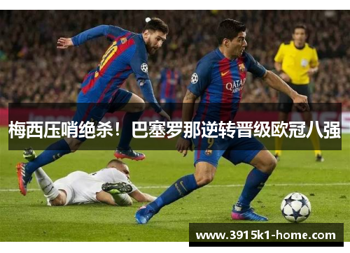 梅西压哨绝杀！巴塞罗那逆转晋级欧冠八强
