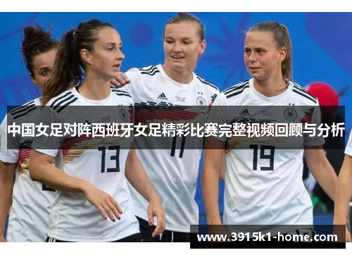 中国女足对阵西班牙女足精彩比赛完整视频回顾与分析